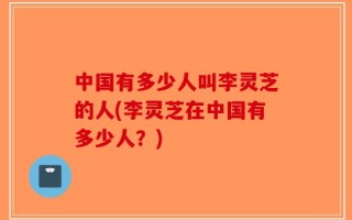 中国有多少人叫李灵芝的人(李灵芝在中国有多少人？)