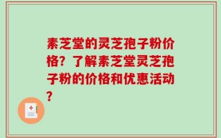素芝堂的灵芝孢子粉价格？了解素芝堂灵芝孢子粉的价格和优惠活动？