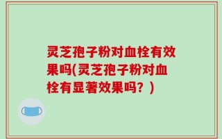 灵芝孢子粉对血栓有效果吗(灵芝孢子粉对血栓有显著效果吗？)