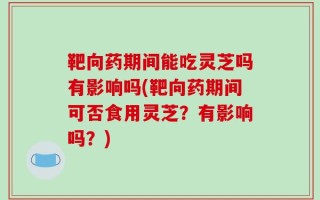 靶向药期间能吃灵芝吗有影响吗(靶向药期间可否食用灵芝？有影响吗？)