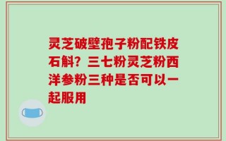 灵芝破壁孢子粉配铁皮石斛？三七粉灵芝粉西洋参粉三种是否可以一起服用