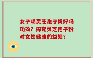 女子喝灵芝孢子粉好吗功效？探究灵芝孢子粉对女性健康的益处？
