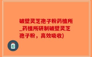 破壁灵芝孢子粉药植所_药植所研制破壁灵芝孢子粉，高效吸收)