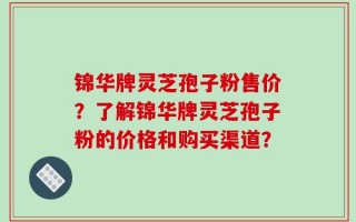 锦华牌灵芝孢子粉售价？了解锦华牌灵芝孢子粉的价格和购买渠道？