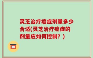 灵芝治疗癌症剂量多少合适(灵芝治疗癌症的剂量应如何控制？)