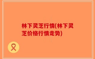 林下灵芝行情(林下灵芝价格行情走势)