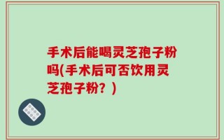 手术后能喝灵芝孢子粉吗(手术后可否饮用灵芝孢子粉？)