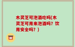 木灵芝可泡酒吃吗(木灵芝可用来泡酒吗？饮用安全吗？)