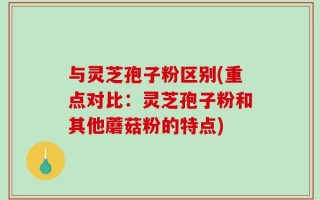 与灵芝孢子粉区别(重点对比：灵芝孢子粉和其他蘑菇粉的特点)