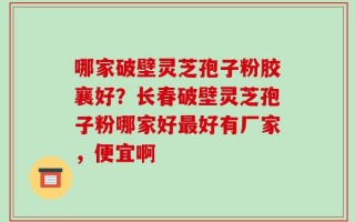 哪家破壁灵芝孢子粉胶襄好？长春破壁灵芝孢子粉哪家好最好有厂家，便宜啊