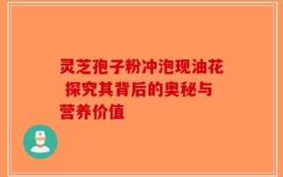 灵芝孢子粉冲泡现油花 探究其背后的奥秘与营养价值