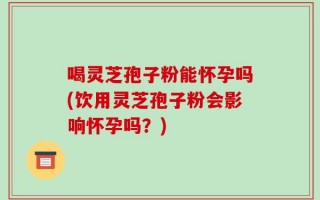 喝灵芝孢子粉能怀孕吗(饮用灵芝孢子粉会影响怀孕吗？)