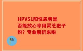 HPV51阳性患者是否能放心享用灵芝孢子粉？专业解析来啦