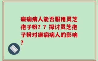 癫痫病人能否服用灵芝孢子粉？？探讨灵芝孢子粉对癫痫病人的影响？