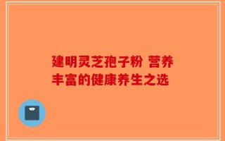 建明灵芝孢子粉 营养丰富的健康养生之选