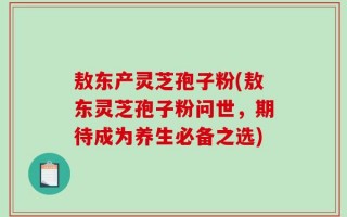 敖东产灵芝孢子粉(敖东灵芝孢子粉问世，期待成为养生必备之选)