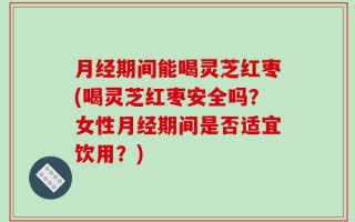 月经期间能喝灵芝红枣(喝灵芝红枣安全吗？女性月经期间是否适宜饮用？)