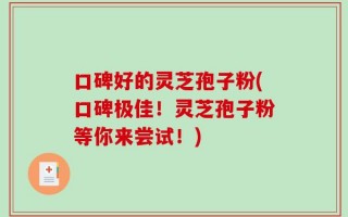 口碑好的灵芝孢子粉(口碑极佳！灵芝孢子粉等你来尝试！)