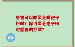 感冒可以吃灵芝吗孢子粉吗？探讨灵芝孢子粉对感冒的疗效？