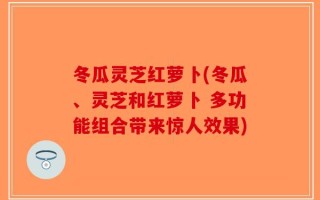 冬瓜灵芝红萝卜(冬瓜、灵芝和红萝卜 多功能组合带来惊人效果)