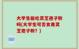 大学生能吃灵芝孢子粉吗(大学生可否食用灵芝孢子粉？)