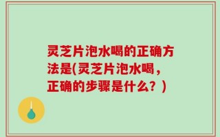 灵芝片泡水喝的正确方法是(灵芝片泡水喝，正确的步骤是什么？)
