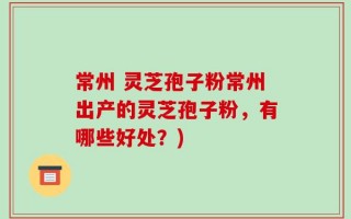 常州 灵芝孢子粉常州出产的灵芝孢子粉，有哪些好处？)