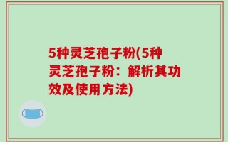 5种灵芝孢子粉(5种灵芝孢子粉：解析其功效及使用方法)