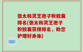 张太和灵芝孢子粉胶囊排名(张太和灵芝孢子粉胶囊获得排名，助您护理好身体)