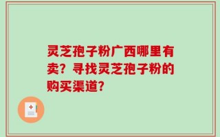 灵芝孢子粉广西哪里有卖？寻找灵芝孢子粉的购买渠道？