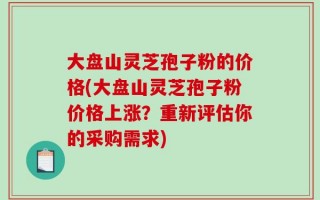 大盘山灵芝孢子粉的价格(大盘山灵芝孢子粉价格上涨？重新评估你的采购需求)