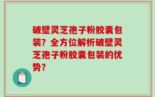 破壁灵芝孢子粉胶囊包装？全方位解析破壁灵芝孢子粉胶囊包装的优势？
