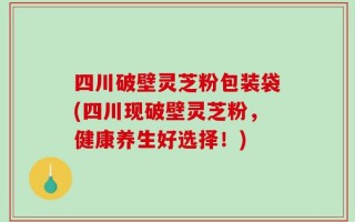 四川破壁灵芝粉包装袋(四川现破壁灵芝粉，健康养生好选择！)