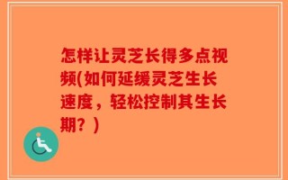 怎样让灵芝长得多点视频(如何延缓灵芝生长速度，轻松控制其生长期？)