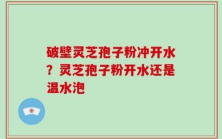 破壁灵芝孢子粉冲开水？灵芝孢子粉开水还是温水泡