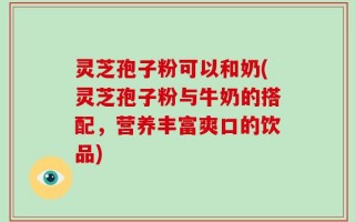 灵芝孢子粉可以和奶(灵芝孢子粉与牛奶的搭配，营养丰富爽口的饮品)