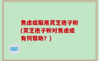 焦虑症服用灵芝孢子粉(灵芝孢子粉对焦虑症有何帮助？)