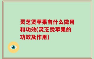 灵芝煲苹果有什么做用和功效(灵芝煲苹果的功效及作用)