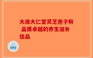大连大仁堂灵芝孢子粉 品质卓越的养生滋补佳品