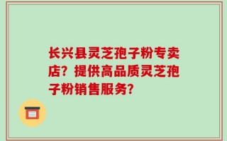 长兴县灵芝孢子粉专卖店？提供高品质灵芝孢子粉销售服务？