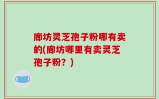 廊坊灵芝孢子粉哪有卖的(廊坊哪里有卖灵芝孢子粉？)
