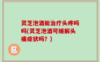 灵芝泡酒能治疗头疼吗吗(灵芝泡酒可缓解头痛症状吗？)