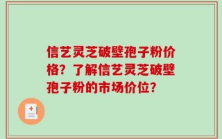 信艺灵芝破壁孢子粉价格？了解信艺灵芝破壁孢子粉的市场价位？