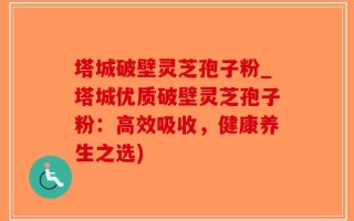 塔城破壁灵芝孢子粉_塔城优质破壁灵芝孢子粉：高效吸收，健康养生之选)