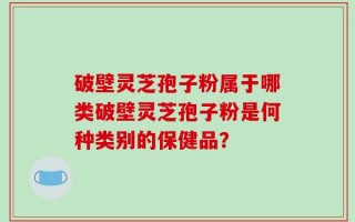 破壁灵芝孢子粉属于哪类破壁灵芝孢子粉是何种类别的保健品？