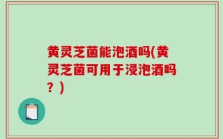 黄灵芝菌能泡酒吗(黄灵芝菌可用于浸泡酒吗？)