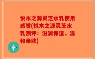 悦木之源灵芝水乳使用感觉(悦木之源灵芝水乳测评：滋润保湿，温和亲肤)