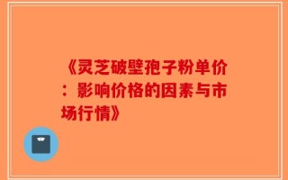 《灵芝破壁孢子粉单价：影响价格的因素与市场行情》
