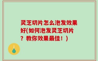 灵芝切片怎么泡发效果好(如何泡发灵芝切片？教你效果最佳！)