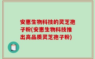 安惠生物科技的灵芝孢子粉(安惠生物科技推出高品质灵芝孢子粉)